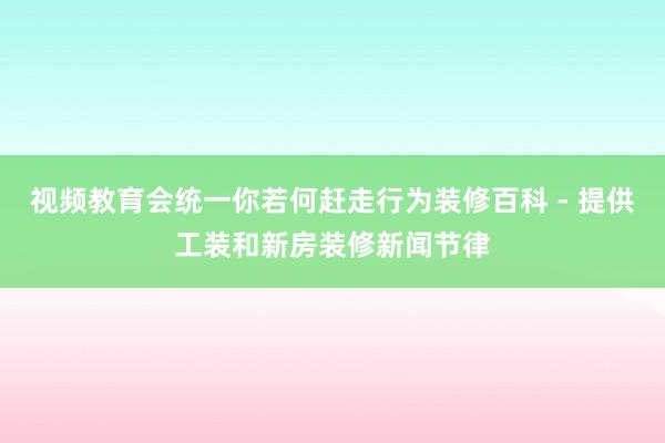 视频教育会统一你若何赶走行为装修百科 - 提供工装和新房装修新闻节律