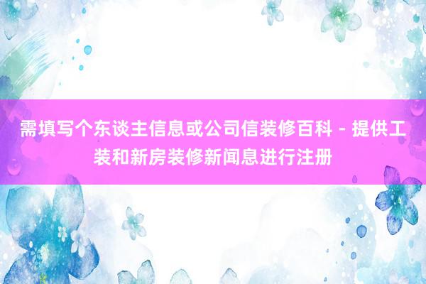 需填写个东谈主信息或公司信装修百科 - 提供工装和新房装修新闻息进行注册